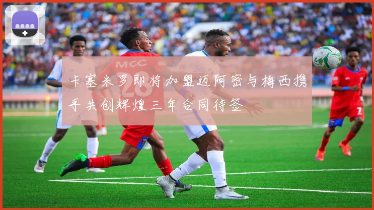 卡塞米罗即将加盟迈阿密与梅西携手共创辉煌三年合同待签