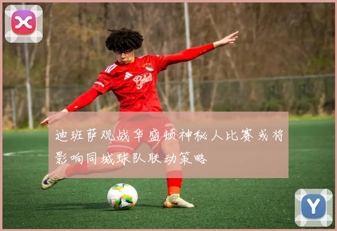 迪班萨观战华盛顿神秘人比赛或将影响同城球队联动策略