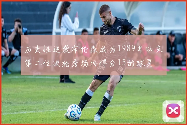 历史性逆袭布伦森成为1989年以来第二位次轮秀场均得分15的球员