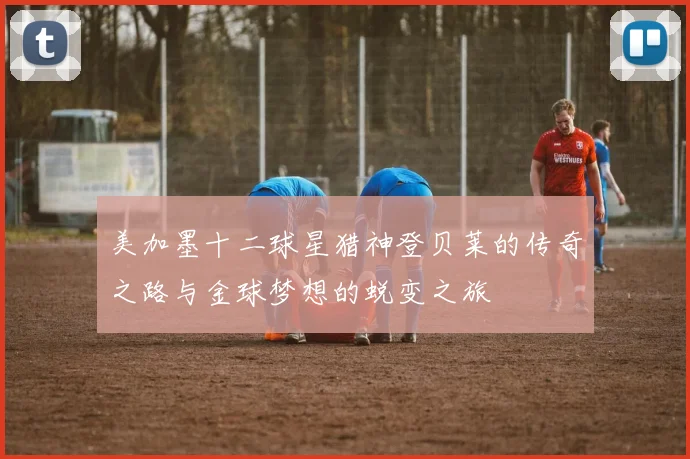 美加墨十二球星猎神登贝莱的传奇之路与金球梦想的蜕变之旅