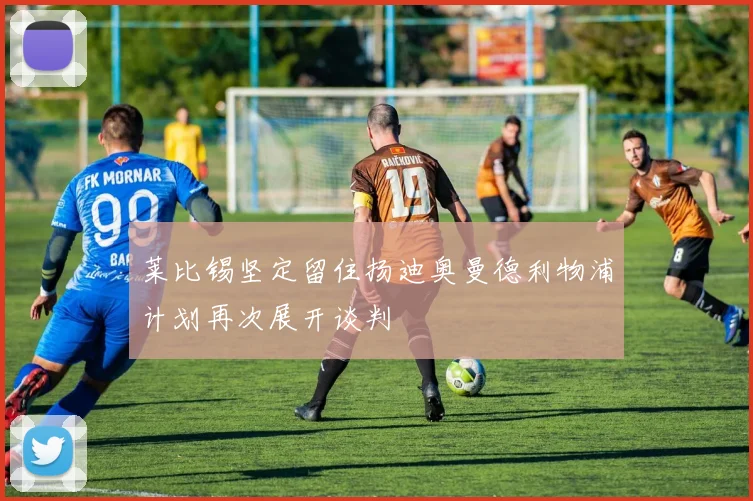 莱比锡坚定留住扬迪奥曼德利物浦计划再次展开谈判