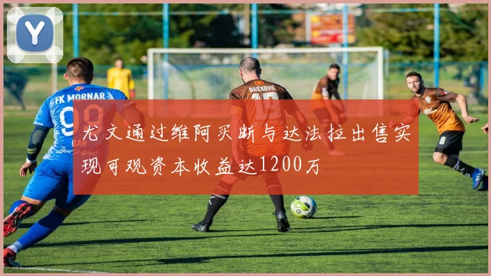 尤文通过维阿买断与达法拉出售实现可观资本收益达1200万
