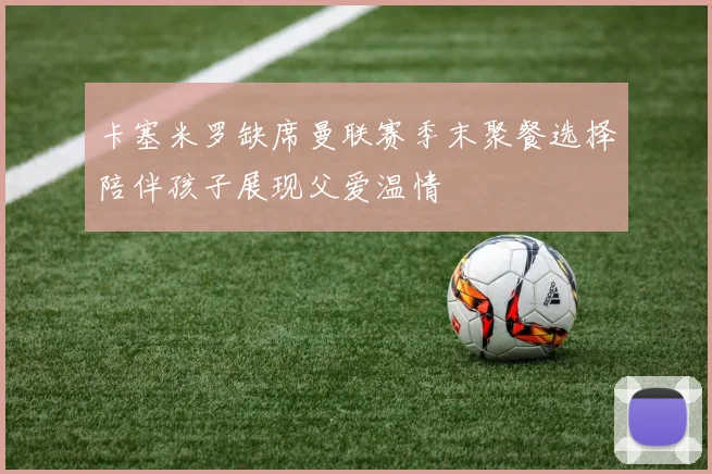 卡塞米罗缺席曼联赛季末聚餐选择陪伴孩子展现父爱温情