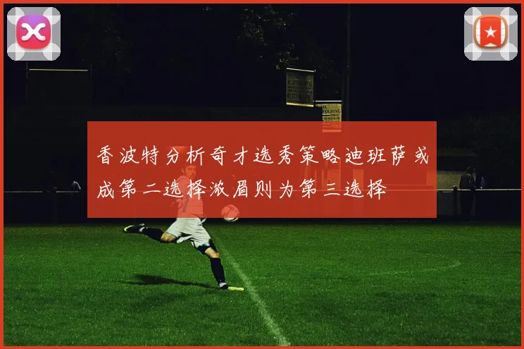 香波特分析奇才选秀策略迪班萨或成第二选择浓眉则为第三选择