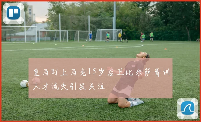 皇马盯上马竞15岁后卫比尔萨青训人才流失引发关注