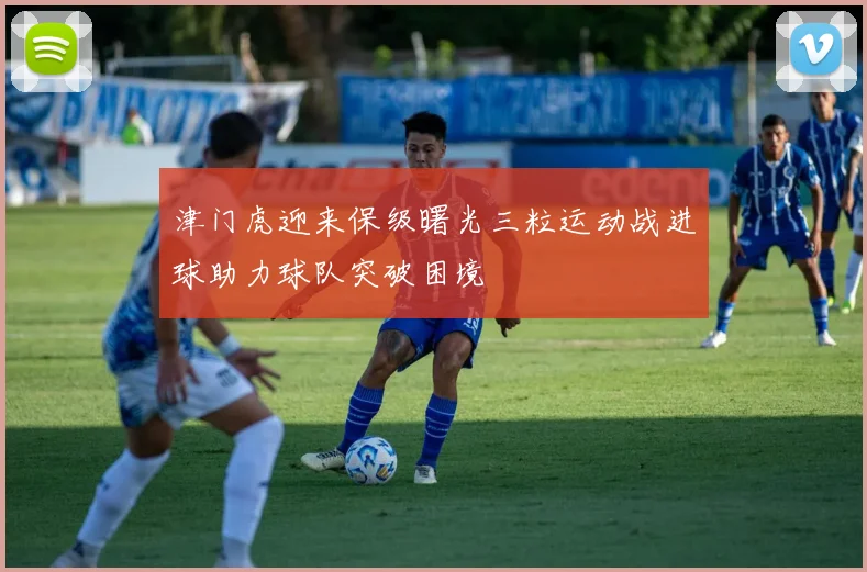 津门虎迎来保级曙光三粒运动战进球助力球队突破困境