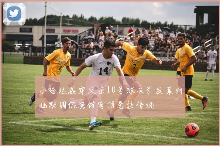 小哈达威穿父亲10号球衣引发莱利幽默调侃场馆穹顶悬挂传说
