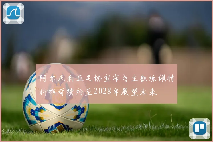 阿尔及利亚足协宣布与主教练佩特科维奇续约至2028年展望未来
