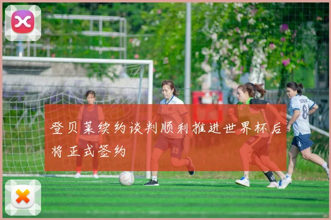 登贝莱续约谈判顺利推进世界杯后将正式签约