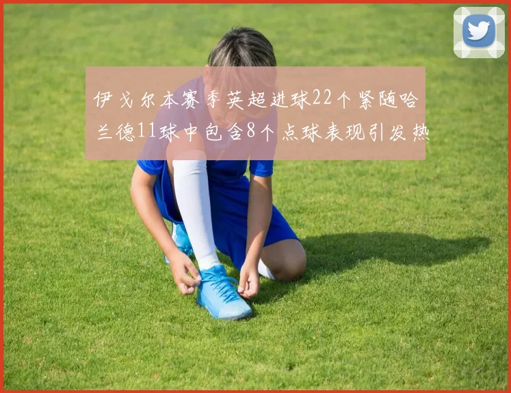 伊戈尔本赛季英超进球22个紧随哈兰德11球中包含8个点球表现引发热议