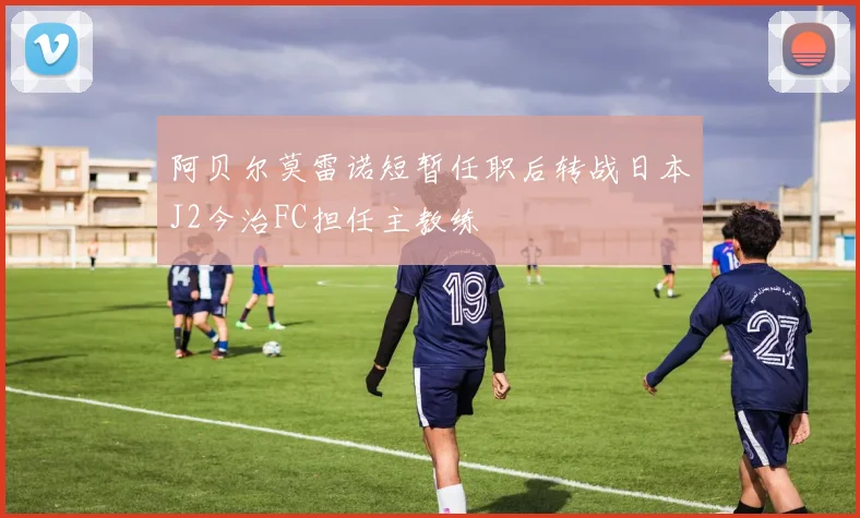 阿贝尔莫雷诺短暂任职后转战日本J2今治FC担任主教练