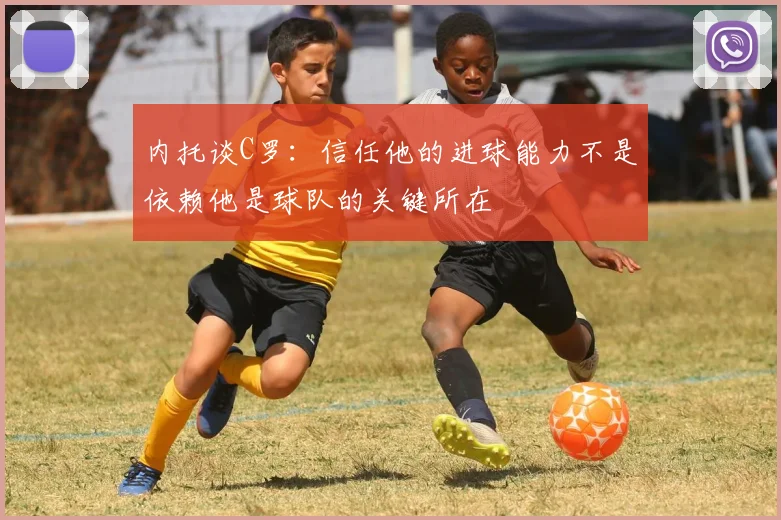 内托谈C罗：信任他的进球能力不是依赖他是球队的关键所在
